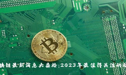 区块链最新消息大杂烩：2023年最值得关注的动态