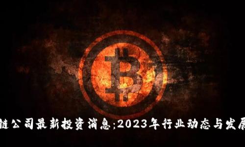 区块链公司最新投资消息：2023年行业动态与发展趋势