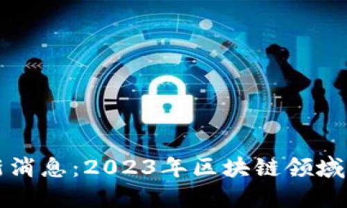 区块链技术网最新消息：2023年区块链领域的重要动态与趋势